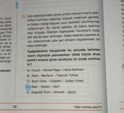 IV. yüzyı-
plup şiirle-
ak bilinir.
nadolu'da
şan Türk
iç dünya-
lojinin in-
sen bir iç
i fikirler,
i bir dille
in ve öf-
değil yar-
stünlüğü
kilerden
CAP
38
13. İran edebiyatındaki adıyla anılan mesnevi nazım şekli,
kafiye bulmada sağladığı kolaylık nedeniyle genellik-
le hikâye niteliği taşıyan uzun eserlerin yazılmasında
kullanılmıştır. Bu nazım şekliyle, ilk İslami eserimiz
olan Kutadgu Bilig'den başlayarak Tanzimat'a kadar
çok sayıda eser verilmiştir. Hatta mesnevi yazmak di-
van edebiyatında usta şair olmanın ölçütlerinden biri
kabul edilmiştir.
Aşağıdakilerin hangisinde bu parçada belirtilen
nazım biçimiyle yazmadıkları hâlde büyük divan
şairleri arasına giren sanatçılar bir arada verilmiş-
tir?
A) Fuzuli - Ahmet Paşa - Hoca Dehhani
B) Nabi - Mevlana - Taşlıcalı Yahya
C) Şeyh Galip - Gülşehri - Sultan Veled
D) Baki - Nedim - Nef'i
E) Bağdatlı Ruhi - Ahmedi - Şeyhi
(0)
Diğer sayfaya geçiniz.
les
Ya
ka
ib
ve
ta
ro
ģ
r
C