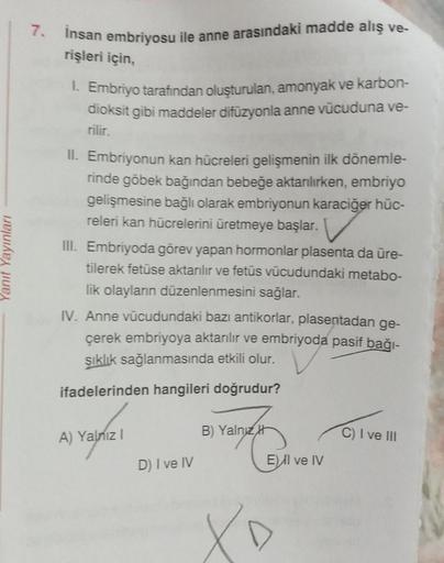 Yanıt Yayınları
7. İnsan embriyosu ile anne arasındaki madde alış ve-
rişleri için,
1. Embriyo tarafından oluşturulan, amonyak ve karbon-
dioksit gibi maddeler difüzyonla anne vücuduna ve-
rilir.
II. Embriyonun kan hücreleri gelişmenin ilk dönemle-
rinde g