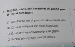 8. Aşağıdaki cümlelerin hangisinde altı çizili fiil, yapım
eki alarak türemiştir?
A) Çocuklarına her akşam yatmadan önce süt içirir.
B) Otobüse yetişmek için yolda koşuyordu.
C) Bu önemli toplantıya medyayı da çağırdı.
D) Evdeki eski eşyaları dışarıya taşıdılar.
DANKASI
9.
15