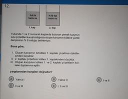 12.
A
%5 lik
tuzlu su
Yukarıda 1 ve 2 numaralı kaplarda bulunan yemek tuzunun
sulu çözeltileri karıştırıldığında oluşan karışımın kütlece yüzde
derişiminin % 6 olduğu belirleniyor.
D
1. kap
Buna göre,
1. Oluşan karışımın özkütlesi 1. kaptaki çözeltinin özkütle-
sinden büyüktür.
Yalnız I
%10 luk
tuzlu su
II. 2. kaptaki çözeltinin kütlesi 1. kaptakinden küçüktür.
III. Oluşan karışımın kütlesi 1. ve 2. kaptaki çözeltilerin küt-
leleri toplamına eşittir.
yargılarından hangileri doğrudur?
II ve III
2. kap
B Yalnız II
E I, II ve III
C) I ve Il