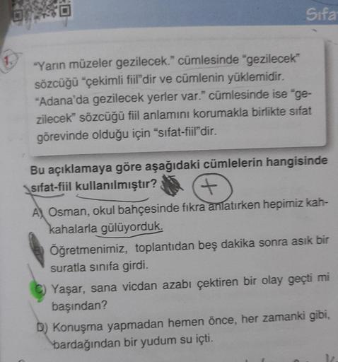 Sifa
"Yarın müzeler gezilecek." cümlesinde "gezilecek
sözcüğü “çekimli fiil'dir ve cümlenin yüklemidir.
"Adana'da gezilecek yerler var." cümlesinde ise "ge-
zilecek" sözcüğü fiil anlamını korumakla birlikte sifat
görevinde olduğu için "sifat-fiil'dir.
Bu a