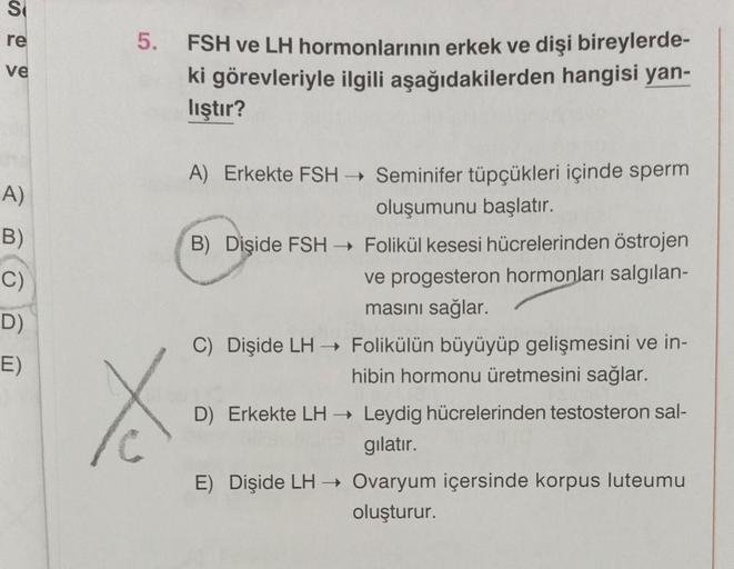 S
re
ve
A)
B)
C)
D)
E)
5. FSH ve LH hormonlarının erkek ve dişi bireylerde-
ki görevleriyle ilgili aşağıdakilerden hangisi yan-
lıştır?
X
A) Erkekte FSH → Seminifer tüpçükleri içinde sperm
oluşumunu başlatır.
B) Dişide FSH→ Folikül kesesi hücrelerinden öst