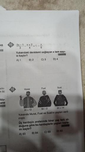 48
erin-
niki
Idu-
tane
12
3x-1 x+2 1
Yukarıdaki denklemi sağlayan x tam sayı-
MB201
si kaçtır?
A) 1
B) 2
Murat
C) 3
Fuat
B) 84
D) 4
Suat
2n + 12
5n-2
2n + 14
Yukarıda Murat, Fuat ve Suat'ın yaşları veril-
miştir.
Üç kardeşin aralarında birer yaş fark ol-