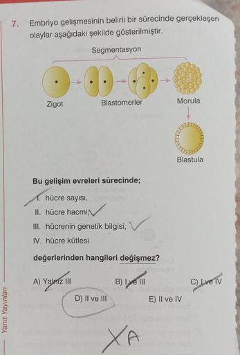 Yanıt Yayınları
7. Embriyo gelişmesinin belirli bir sürecinde gerçekleşen
olaylar aşağıdaki şekilde gösterilmiştir.
Zigot
Segmentasyon
A) Yalniz III
Blastomerler
Bu gelişim evreleri sürecinde;
hücre sayısı,
II. hücre hacmi
III. hücrenin genetik bilgisi,
IV