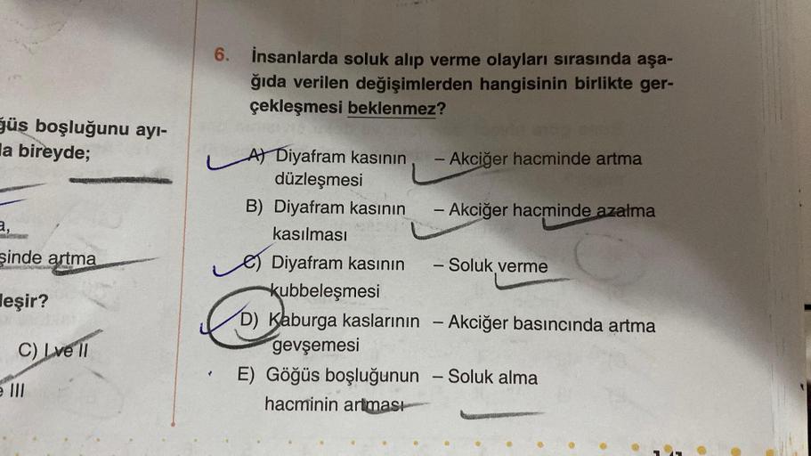 ğüs boşluğunu ayı-
la bireyde;
a,
şinde artma
Roswopwarming
eşir?
C) Love'll
e III
6. İnsanlarda soluk alıp verme olayları sırasında aşa-
ğıda verilen değişimlerden hangisinin birlikte ger-
çekleşmesi beklenmez?
A) Diyafram kasının
düzleşmesi
B) Diyafram k