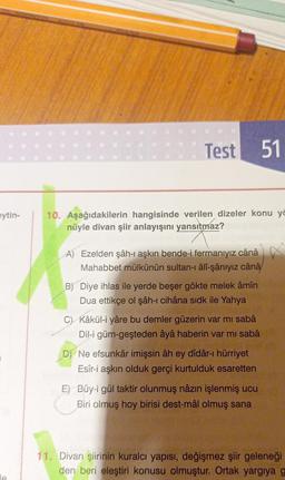 eytin-
le
Test 51
10. Aşağıdakilerin hangisinde verilen dizeler konu yö
nüyle divan şiir anlayışını yansıtmaz?
A) Ezelden şâh-ı aşkın bende-i fermanıyız cânâ
Mahabbet mülkünün sultan-ı âlî-şânıyız cânâ
B) Diye ihlas ile yerde beşer gökte melek âmîn
Dua ettikçe ol şâh-ı cihâna sidk ile Yahya
Kâkül-i yâre bu demler güzerin var mı sabâ
Dil-i güm-geşteden âyâ haberin var mı sabâ
D) Ne efsunkâr imişsin âh ey dîdâr-ı hürriyet
Esîr-i aşkın olduk gerçi kurtulduk esaretten
E) Bûy-i gül taktir olunmuş nâzın işlenmiş ucu
Biri olmuş hoy birisi dest-mâl olmuş sana
11. Divan şiirinin kuralcı yapısı, değişmez şiir geleneği
den beri eleştiri konusu olmuştur. Ortak yargıya g