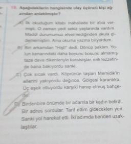 19. Aşağıdakilerin hangisinde olay üçüncü kişi ağ-
zindan anlatılmıştır?
İlk okuduğum kitabi mahallede bir abla ver-
mişti. O zaman yedi sekiz yaşlarında vardım.
Maddi durumumuz elvermediğinden okula gi-
dememiştim. Ama okuma yazma biliyordum.
B) Bir arkamdan "Hişt!" dedi. Dönüp baktım. Yo-
lun kenarındaki daha boyunu bosunu almamış
taze deve dikenleriyle karabaşlar, erik lezzetin-
de bana bakıyordu sanki.
C) Çok sıcak vardı. Köprünün taşları Memidik'in
ellerini yakıyordu değince. Gölgesi karanlıktı.
Üç eşek otluyordu karşıki harap olmuş bahçe-
del
Birdenbire önümde bir adamla bir kadın belirdi.
Bir adres sordular. Tarif ettim gidecekleri yeri.
Sanki yol hareket etti. İki adımda benden uzak-
laştılar.