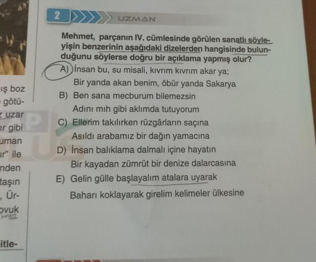 iş boz
götü-
zuzar
er gibi
uman
ur" ile
nden
taşın
, Ür-
ovuk
ma
itle-
2
P
UZMAN
Mehmet, parçanın IV. cümlesinde görülen sanatlı söyle-
yişin benzerinin aşağıdaki dizelerden hangisinde bulun-
duğunu söylerse doğru bir açıklama yapmış olur?
A) insan bu, su