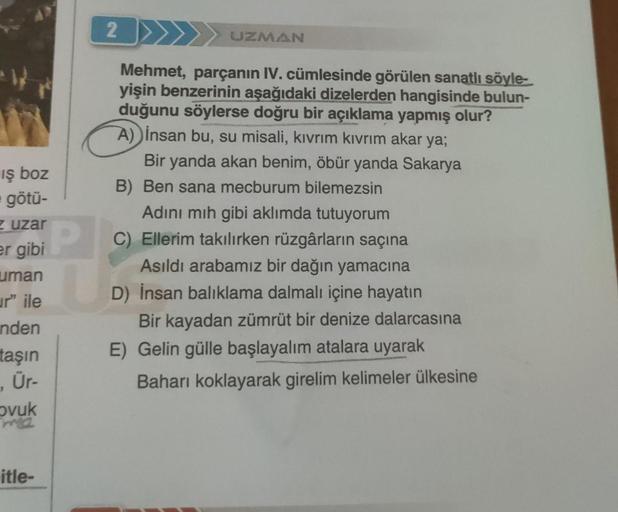 iş boz
götü-
zuzar
er gibi
uman
ur" ile
nden
taşın
, Ür-
ovuk
ma
itle-
2
P
UZMAN
Mehmet, parçanın IV. cümlesinde görülen sanatlı söyle-
yişin benzerinin aşağıdaki dizelerden hangisinde bulun-
duğunu söylerse doğru bir açıklama yapmış olur?
A) insan bu, su 