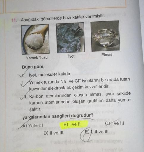 11. Aşağıdaki görsellerde bazı katılar verilmiştir.
Yemek Tuzu
İyot
Elmas
Buna göre,
V. İyot, moleküler katıdır.
II. Yemek tuzunda Na* ve CI iyonlarını bir arada tutan
kuvvetler elektrostatik çekim kuvvetleridir.
D) II ve III
H. Karbon atomlarından oluşan 