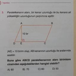 Yayınları
3. Paralelkenarın alanı, bir kenar uzunluğu ile bu kenara ait
yüksekliğin uzunluğunun çarpımına eşittir.
A
DE
10 br
C
B
|AE| = 10 birim olup, AB kenarının uzunluğu ile aralarında
asaldır.
Buna göre ABCD paralelkenarının alanı birimkare
cinsinden aşağıdakilerden hangisi olabilir?
A) 80
B) 70
C) 60
D) 50