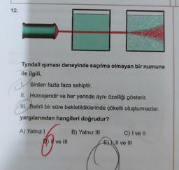 12.
Tyndall ışıması deneyinde saçılma olmayan bir numune
ile ilgili,
C
Birden fazla faza sahiptir.
II.
Homojendir ve her yerinde aynı özelliği gösterir.
III. Belirli bir süre bekletildiklerinde çökelti oluşturmazlar.
yargılarından hangileri doğrudur?
A) Yalnız I
B) Yalnız III
I ve III
C) I ve II
E) II ve III