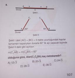 8.
Duvar
A 60°
Duvar
4
C₁
Şekil I
4
D) 28√3
B
60° B
Şekil II
Şekil I deki |AC| = |BC| = 4 metre uzunluğundaki kapılar
tamamen kapalıyken duvarla 60° lik açı yapacak biçimde
Şekil II deki gibi açılıyor.
m(C₁AB) = m(C₂BA) = 60°
olduğuna göre, Alan(C,C₂BA) kaç metrekaredir?
A) 12√3
B) 2013
C) 24√3
E) 36√3
107