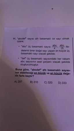 11. "abcdef" sayısı altı basamaklı bir sayı olmak
üzere;
ifa-
abc abc
"abc" üç basamaklı sayısı
4' 15
delerini birer doğal sayı yapan en küçük üç
basamaklı sayı olacak şekilde;
• "def" üç basamaklı sayısındaki her rakam
abc sayısının asal çarpanı olacak şekilde
oluşturulmuştur.
Buna göre, "abcdef" altı basamaklı sayısı-
nın alabileceği en büyük ve en küçük değe-
rin farkı kaçtır?
A) 297
B) 310 C) 320
D) 333