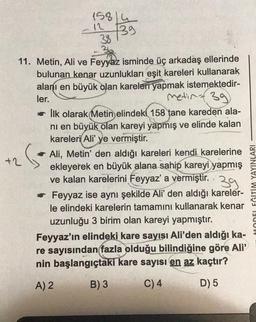 11. Metin, Ali ve Feyyaz isminde üç arkadaş ellerinde
bulunan kenar uzunlukları eşit kareleri kullanarak
alanı en büyük olan kareleri yapmak istemektedir-
ler.
metin 39
26
15814
12
38
39
+2
İlk olarak Metin elindeki 158 tane kareden ala-
nı en büyük olan kareyi yapmış ve elinde kalan
kareleri Ali' ye vermiştir.
Ali, Metin' den aldığı kareleri kendi karelerine
ekleyerek en büyük alana sahip kareyi yapmış
ve kalan karelerini Feyyaz' a vermiştir. 39
✔ Feyyaz ise aynı şekilde Ali' den aldığı kareler-
le elindeki karelerin tamamını kullanarak kenar
uzunluğu 3 birim olan kareyi yapmıştır.
Feyyaz'ın elindeki kare sayısı Ali'den aldığı ka-
re sayısından fazla olduğu bilindiğine göre Ali'
nin başlangıçtaki kare sayısı en az kaçtır?
A) 2
B) 3
C) 4
D) 5
YAYINLARI