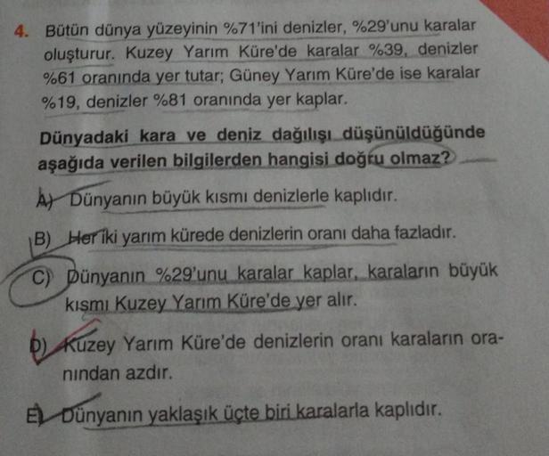 4. Bütün dünya yüzeyinin %71'ini denizler, %29'unu karalar
oluşturur. Kuzey Yarım Küre'de karalar %39, denizler
%61 oranında yer tutar; Güney Yarım Küre'de ise karalar
%19, denizler %81 oranında yer kaplar.
Dünyadaki kara ve deniz dağılışı düşünüldüğünde
a