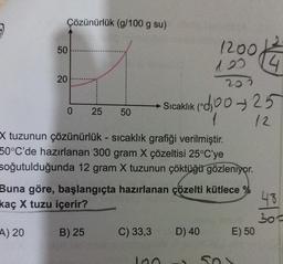 Çözünürlük (g/100 g su)
50
A) 20
20
adp
203
Sıcaklık (025
1 12
X tuzunun çözünürlük - sıcaklık grafiği verilmiştir.
50°C'de hazırlanan 300 gram X çözeltisi 25°C'ye
soğutulduğunda 12 gram X tuzunun çöktüğü gözleniyor.
0 25 50
Buna göre, başlangıçta hazırlanan çözelti kütlece %
kaç X tuzu içerir?
B) 25
C) 33,3
1200/4
120
100
Biog anta
D) 40
50%
E) 50
48
300