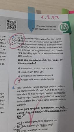 SI
n ya-
rçek-
edilen
Idiren
✓üzü-
minin
ği an-
mıştır.
si an-
eğini,
cüm-
beni
kle-
dır.
an-
1.2.23
Cümlenin İfade Ettiği
Anlam Özelliklerini kavrar
Ba
Fil cümlelerinde eylemin yapıldığını, isim cümle-
Gerinde ise varlık ya da kavramın bulunduğunu,
var olduğunu anlatan cümlelere olumlu cümle de-
nir. Örneğin "Yolumuz az kaldı." cümlesinde "kal-
ma" eyleminin yapıldığı bildirilmiştir. Bu cümlede
yargı gerçekleşmiştir. Bu nedenle cümle anlamına
göre olumludur.
03
Buna göre aşağıdaki cümlelerden hangisi an-
lamca olumludur?
A) Annem uzun süredir burada yoktu.
B) Bu işten geri dönüş yok.
C) Bir dakika daha bekleyemem artık.
D) Köpeği trafik kazasında kaybetmiş.
5. Bazı cümleler yapıca olumsuz görünüp anlam-
ca olumlu olabilir. Örneğin "Şimdi bana kızan o
amcalara da hak vermiyor değilim." cümlesinde
"hak vermiyor değilim" söz grubu "hak veriyorum"
anlamındadır. Bu yüzden cümle anlamca olumlu
cümledir.
Buna göre aşağıdaki cümlelerden hangisi bi-
çimce olumsuz olduğu hâlde anlamca olum-
ludur?
A) Sanki beni dinleyecek adam var da!
B) da diğerleri gibi parasız değil.
Evde ne ekmek ne un var.