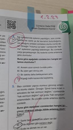 SI
n ya-
rçek-
edilen
Idiren
✓üzü-
minin
ği an-
mıştır.
si an-
eğini,
cüm-
beni
kle-
dır.
an-
1.2.23
Cümlenin İfade Ettiği
Anlam Özelliklerini kavrar
Ba
Fil cümlelerinde eylemin yapıldığını, isim cümle-
Gerinde ise varlık ya da kavramın bulunduğunu,
var olduğunu anlatan cümlelere olumlu cümle de-
nir. Örneğin "Yolumuz az kaldı." cümlesinde "kal-
ma" eyleminin yapıldığı bildirilmiştir. Bu cümlede
yargı gerçekleşmiştir. Bu nedenle cümle anlamına
göre olumludur.
03
Buna göre aşağıdaki cümlelerden hangisi an-
lamca olumludur?
A) Annem uzun süredir burada yoktu.
B) Bu işten geri dönüş yok.
C) Bir dakika daha bekleyemem artık.
D) Köpeği trafik kazasında kaybetmiş.
5. Bazı cümleler yapıca olumsuz görünüp anlam-
ca olumlu olabilir. Örneğin "Şimdi bana kızan o
amcalara da hak vermiyor değilim." cümlesinde
"hak vermiyor değilim" söz grubu "hak veriyorum"
anlamındadır. Bu yüzden cümle anlamca olumlu
cümledir.
Buna göre aşağıdaki cümlelerden hangisi bi-
çimce olumsuz olduğu hâlde anlamca olum-
ludur?
A) Sanki beni dinleyecek adam var da!
B) da diğerleri gibi parasız değil.
Evde ne ekmek ne un var.