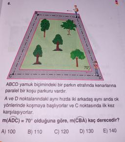 6.
B
70°
ABCD yamuk biçimindeki bir parkın etrafında kenarlarına
paralel bir koşu parkuru vardır.
A ve D noktalarındaki aynı hızda iki arkadaş aynı anda ok
yönlerinde koşmaya başlıyorlar ve C noktasında ilk kez
karşılaşıyorlar.
m(ADC) = 70° olduğuna göre, m(CBA) kaç derecedir?
A) 100 B) 110 C) 120
D) 130
E) 140