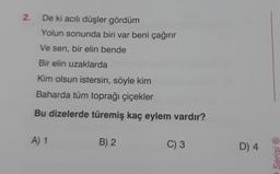 2.
De ki acılı düşler gördüm
Yolun sonunda biri var beni çağırır
Ve sen, bir elin bende
Bir elin uzaklarda
Kim olsun istersin, söyle kim
Baharda tüm toprağı çiçekler
Bu dizelerde türemiş kaç eylem vardır?
A) 1
B) 2
C) 3
D) 4
Serisi