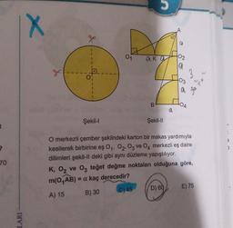 t
2
70
IX
LARI
g
X
0₁
01
aka
B
Şekil-II
d
02
19
D) 60
03
3
a ga
COA
Şekil-l
O merkezli çember şeklindeki karton bir makas yardımıyla
kesilerek birbirine eş 0₁, 02, 03 ve 04 merkezli eş daire
dilimleri şekil-ll deki gibi aynı düzleme yapıştılıyor.
K, O₂ ve 03 teğet değme noktaları olduğuna göre,
m(0₁AB) = a kaç derecedir?
A) 15
B) 30
C) 45
d
E) 75
3
)