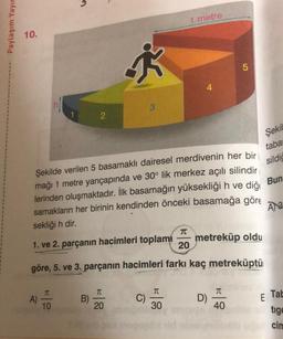 Paylaşım Yayır
1
1
10.
2
T
A) -
10
B)
†
T
20
1 metre
Şekilde verilen 5 basamaklı dairesel merdivenin her bir
mağı 1 metre yarıçapında ve 30° lik merkez açılı silindir
lerinden oluşmaktadır. İlk basamağın yüksekliği h ve diğe
samakların her birinin kendinden önceki basamağa göre
sekliği h dir.
Bun
A 3
1. ve 2. parçanın hacimleri toplamı
T
20
göre, 5. ve 3. parçanın hacimleri farkı kaç metreküptü
C)
4
π
30
5
D)
taba
sildiğ
metreküp oldu
T
40
Şekil
E
Tab
tige
cim