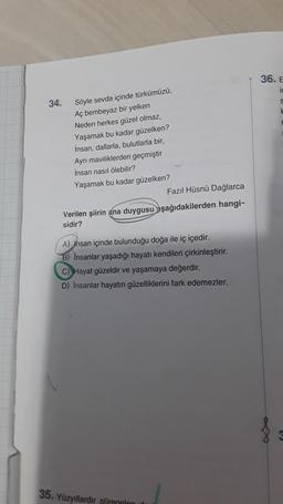 34.
Söyle sevda içinde türkümüzü,
Aç bembeyaz bir yelken
Neden herkes güzel olmaz,
Yaşamak bu kadar güzelken?
insan, dallarla, bulutlarla bir,
Ayrı maviliklerden geçmiştir
İnsan nasıl ölebilir?
Yaşamak bu kadar güzelken?
Fazıl Hüsnü Dağlarca
Verilen şiirin ana duygusu aşağıdakilerden hangi-
sidir?
A) insan içinde bulunduğu doğa ile iç içedir.
B) insanlar yaşadığı hayatı kendileri çirkinleştirir.
C) Hayat güzeldir ve yaşamaya değerdir.
D) İnsanlar hayatın güzelliklerini fark edemezler.
35. Yüzyıllardır sürenglon
36. E