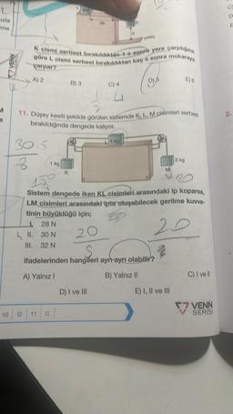 2
izla
me
M
57 VERY
30.5
3
11.
III.
1 kg
K cismi serbest bırakıldıktan-1-8-sonra yere çarptığına
göre L cismi serbest bırakıldıktan kaç's sonra makaraya
carpar?
A) 2
B) 3
K
10 D11 C
Oh
C) 4
11. Düşey kesiti şekilde görülen sistemde K, L, M cisimleri serbest
bırakıldığında dengede kalıyor.
Lyk
D) I ve III
h
5 kg
er
yatay
D) 6
28 N
30 N
32 N
Y
ifadelerinden hangileri ayrı ayrı olabilir?
A) Yalnız I
B) Yalnız II
150
Sistem dengede iken KL cisimleri arasındaki ip koparsa,
LM cisimleri arasındaki ipte oluşabilecek gerilme kuvve-
tinin büyüklüğü için;
20
20
M
E) 6
3 kg
E) I, II ve III
C) I ve Il
7 VENN
SERISI
D
E