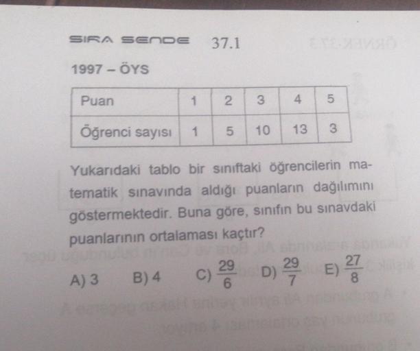 SIRA SENDE
1997-ÖYS
37.1
Puan
1 2 3
Öğrenci sayısı 1 5 10
A) 3 B) 4 C)
29
4
TCC
13
Yukarıdaki tablo bir sınıftaki öğrencilerin ma-
tematik sınavında aldığı puanların dağılımını
göstermektedir. Buna göre, sınıfın bu sınavdaki
puanlarının ortalaması kaçtır?
