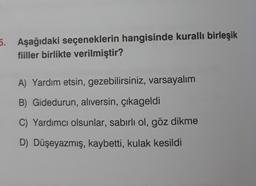 5. Aşağıdaki seçeneklerin hangisinde kurallı birleşik
fiiller birlikte verilmiştir?
A) Yardım etsin, gezebilirsiniz, varsayalım
B) Gidedurun, alıversin, çıkageldi
C) Yardımcı olsunlar, sabırlı ol, göz dikme
D) Düşeyazmış, kaybetti, kulak kesildi