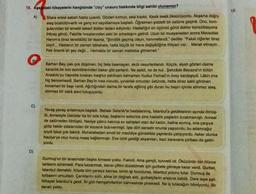 16. Aşağıdaki hikayelerin hangisinde "olay" unsuru hakkında bilgi sahibi olunamaz?
A)
C)
D)
Sitare ertesi sabah hasta uyandı. Gözleri kırmızı, sesi kısıktı. Kesik kesik öksürüyordu. Akşama doğru
ateş büsbütün-artti ve genç kız sayıklamaya başladı. Öğretmen şiddetli bir zatürre geçirdi. Onu, kom-
şularından bir emekli askeri doktor tedavi ediyordu. Hastalığın on üçüncü günü doktor konsültasyona
ihtiyaç gördü. Fakülte hocalarından eski bir arkadaşını getirdi. Uzun bir muayeneden sonra Meveddet
Hanım'a biraz tereddütlü bir lisanla, "Şimdilik geçmiş olsun, hanımefendi," dediler. "Fakat ciğerler biraz
zayıf... Hastanın bir zaman istirahata, hatta küçük bir hava değişikliğine ihtiyacı var... Merak etmeyin...
Pek önemli bir şey değil... Herhalde bir zaman mektebe gitmemeli."
Barhan Bey, pek çok düşünen, hiç faka basmayan, akıllı cesurlardandı. Küçük, siyah gözleri daima
karanlık bir inin derinliklerinden bakar gibi parlardı. Ne asildi, ne de kul.. Şehzâde Beyazıd'ın bütün
Anadolu'yu hayrette birakan meşhur pehlivanı kahraman Kuduz Ferhad'ın üvey kardeşiydi. Lakin ona
hiç benzemezdi. Barhan Bey'in kısa vücudu, yuvarlak omuzları üstünde, hatta biraz sakil görünen
kocaman bir başı vardı. Ağırlığından daima bir tarafa eğilmiş gibi duran bu başın içinde sönmez ateş,
sönmez bir zekâ alevi tutuşuyordu.
Yavaş yavaş anlatmaya başladı. Babası Selanik'te hastalanmış, Istanbul'a geldiklerinin ayında ölmüş-
tü. Annesiyle Üsküdar'da bir oda tutup, başlarını sokunca yine hastalık peşlerini bırakmamıştı. Annesi
de zatürreden ölmüştü. Naciye yalnız kalınca ev sahipleri olan dul kadın, haline acımış, ona çarşıya
gidip bekår odalarından bir kocacık buluvermişti. İşte dört senedir onunla yaşıyordu, bu adamcağız
iyiydi fakat çok fakirdi. Muharebeden evvel bir mecidiye gündelikle yapılarda çalışıyordu. Asker olunca
Naciye'ye otuz kuruş maaş bağlanmıştı. Eve izinli geldiği akşamları, bazı karavana çorbası da getiri-
yordu.
Durmuş'un bir anasından başka kimsesi yoktu. Fakirdi. Ama gençti, kuvvetli idi. Öküzünün biri ölünce
tarlasını süremedi. Para kazanmak, tekrar çiftini düzebilmek için gurbete gitmeye karar verdi. Gurbet,
Istanbul demektir. Köyde kim çaresiz kalırsa, kimin işi bozulursa, Istanbul yolunu tutar. Durmuş da
torbasını omuzladı. Çarıklarını sıktı, eline bir değnek aldı, gurbetçilerin arasına katıldı. Dere tepe aştı.
Nihayet İstanbul'a geldi. İki gün hemşehrilerinin kahvesinde pinekledi. Ne iş tutacağını bilmiyordu. Bir
sanatı yoktu.
18.