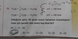 i
O₂(g) → H₂O(g)
O₂(g) → H₂O(s)
-
13. H₂(g) +
H₂(g) +
olduğuna göre, 54 gram suyun tamamen buharlaştırıl-
ması için gerekli olan enerji kaç kkal'dir?
(H:1, 0:16)
A)+10
B)-10
H₂O(S) → H₂2₂ √ (5)
AH° = -58 kkal
Wix
C) +20
AH° = -68 kkal
D) -25 E) +30
68