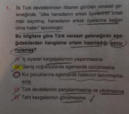 1. İlk Türk devletlerinden itibaren görülen veraset ge-
leneğinde, "ülke hanedanın erkek üyelerinin ortak
malı sayılmış, hanedanın erkek üyelerine kağan
olma hakkı" tanınmıştır.
Bu bilgilere göre Türk veraset geleneğinin aşa-
ğıdakilerden hangisine ortam hazırladığı savu-
nulamaz?
Aiç siyaset kargaşalarının yaşanmasına
BY Geniş coğrafyalarda egemenlik sürülmesine
Kız çocuklarına egemenlik hakkının tanınmama-
sina
Türk devletlerinin parçalanmasına ve yıkılmasına
Taht kavgalarının görülmesine