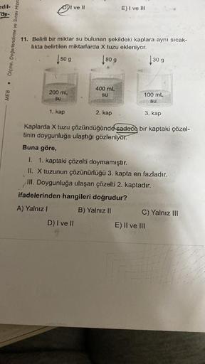 edil-
de-
MEB
Ölçme, Değerlendirme ve Sınav Hizm
DI ve II
11. Belirli bir miktar su bulunan şekildeki kaplara aynı sıcak-
likta belirtilen miktarlarda X tuzu ekleniyor.
80 g
130 g
50 g
200 mL
Su
1. kap
400 mL
SU
E) I ve III
2. kap
D) I ve II
ifadelerinden