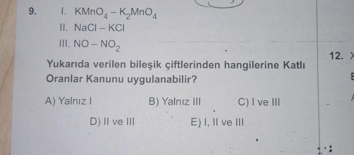 9. I.
KMnO4
I. KMnO - KMnO4
II. NaCl-KCI
III. NO - NO₂
Yukarıda verilen bileşik çiftlerinden hangilerine Katlı
Oranlar Kanunu uygulanabilir?
A) Yalnız
I
D) II ve III
B) Yalnız III
C) I ve III
E) I, II ve III
12. X