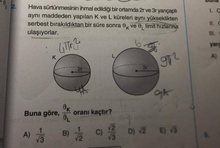 2.
Hava sürtünmesinin ihmal edildiği bir ortamda 2r ve 3r yarıçaplı
aynı maddeden yapılan K ve L küreleri aynı yükseklikten
serbest bırakıldıktan bir süre sonra k ve limit hizlarına
ulaşıyorlar.
4tr2
K
Buna göre,
A) √3
ok
OL
2r
oranı kaçtır?
B) √/2
C)
√2
9