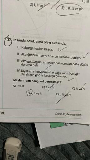 39
D) I, II ve
955608
37, insanda soluk alma olayı sırasında,
I. Kaburga kasları kasılır.
II. Akciğerlerin hacmi artar ve alveoller genişler.
III. Akciğer basıncı atmosfer basıncından daha düşük
duruma gelir.
✓
E) I, II, III ve IV
olaylarından hangileri ge