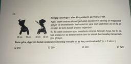 51.
XX
20 cm
30 cm 30 cm
Yarıçap uzunluğu r olan bir çemberin çevresi 2лr'dir.
Ayşe, bebek arabası almak için bebek eşyalarının satıldığı bir mağazaya
gidiyor ve tekerleklerinin merkezlerinin yere olan uzaklıkları 20 cm ile 30
cm olan iki farklı bebek arabası beğeniyor.
Bu iki bebek arabasını aynı mesafede sürerek deneyen Ayşe, her iki be-
bek arabasının da tekerleklerinin tam tur atarak bu mesafeyi tamamladı-
ğını görüyor.
Buna göre, Ayşe'nin bebek arabalarını denediği mesafe en az kaç santimetredir? (π = 3 alınız.)
A) 240
B) 360
C) 480
20 cm
D) 720