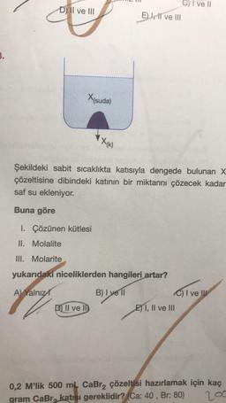 3.
D) II ve III
X(suda)
X(K)
D) Il vel
E) I, II ve III
Şekildeki sabit sıcaklıkta katısıyla dengede bulunan X
çözeltisine dibindeki katının bir miktarını çözecek kadar
saf su ekleniyor.
Buna göre
1. Çözünen kütlesi
II. Molalite
III. Molarite
yukarıdaki niceliklerden hangileri artar?
A) Yalnız
B) I yell
7
Cive Il
C) I ve III
EI, II ve III
0,2 M'lik 500 mL CaBr₂ çözeltisi hazırlamak için kaç
200
gram CaBr, katısı gereklidir? (Ca: 40, Br: 80)