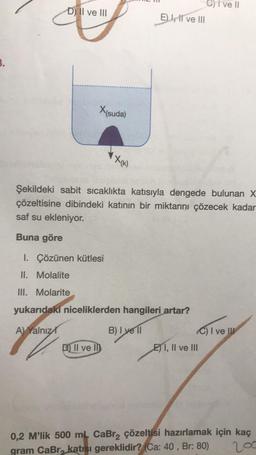 3.
D) II ve III
X(suda)
X(K)
D) Il vel
E) I, II ve III
Şekildeki sabit sıcaklıkta katısıyla dengede bulunan X
çözeltisine dibindeki katının bir miktarını çözecek kadar
saf su ekleniyor.
Buna göre
1. Çözünen kütlesi
II. Molalite
III. Molarite
yukarıdaki niceliklerden hangileri artar?
A) Yalnız
B) I yell
7
Cive Il
C) I ve III
EI, II ve III
0,2 M'lik 500 mL CaBr₂ çözeltisi hazırlamak için kaç
200
gram CaBr, katısı gereklidir? (Ca: 40, Br: 80)