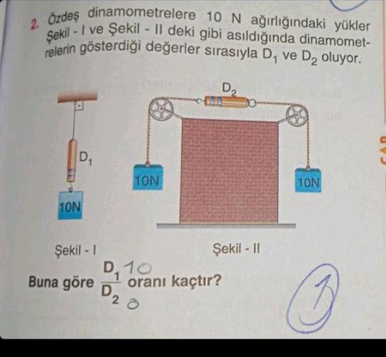 2. Özdeş dinamometrelere 10 N ağırlığındaki yükler
Şekil-I ve Şekil - II deki gibi asıldığında dinamomet-
relerin gösterdiği değerler sırasıyla D₁ ve D₂ oluyor.
D
10N
D₁
Şekil -1
Buna göre
10N
D, 10
D₂
D₂
20
WHILE
Şekil - II
oranı kaçtır?
10N