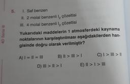 4D Serisi Ⓡ
5. 1. Saf benzen
II. 2 molal benzenli l₂ çözeltisi
III. 4 molal benzenli l₂ çözeltisi
Yukarıdaki maddelerin 1 atmosferdeki kaynama
noktalarının karşılaştırılması aşağıdakilerden han-
gisinde doğru olarak verilmiştir?
A) | = || = |||
B) || > |I|| > |
D) III > | > |
C) I > III > ||
E) II > I > III