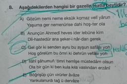 8. Aşağıdakilerden
hangisi bir gazelin matla beytidir?
THE
ba
A) Gözüm nemi neme eksük komaz velî yârun
Yaşuma ger nemenürise dahi hoş-ter ola
B) Anunçün Ahmedî heves ider lebüne kim
Dil-hastedür ana şeker-i nâr-dan gerek
C) Gel gör ki senden ayru bu ayşun safâsı yoh
Hoş görelüm bu ömri ki dehrün vefâsı yoh
D) Ilâhî şâhumun 'ömri hemîşe müstedâm olsun
Ola bir gün ki ben kula kila vaslından erzânî
E) Böğrişüp çün virürler âvâze
Yankulanurdı tağ ü dervâze