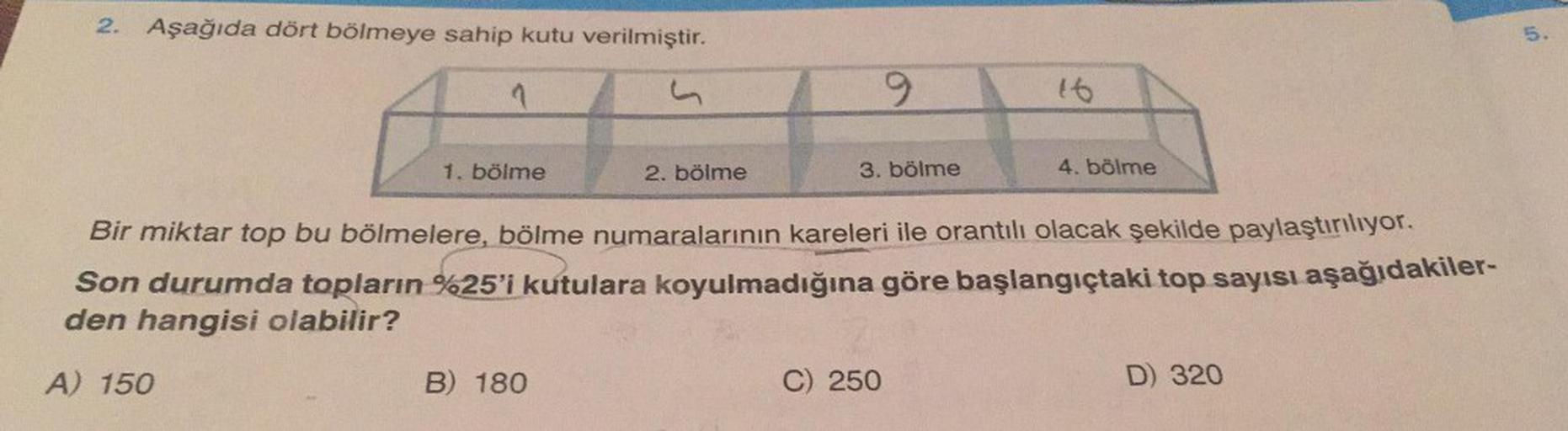 2. Aşağıda dört bölmeye sahip kutu verilmiştir.
1
A) 150
1. bölme
2. bölme
B) 180
9
3. bölme
Bir miktar top bu bölmelere, bölme numaralarının kareleri ile orantılı olacak şekilde paylaştırılıyor.
Son durumda topların %25'i kutulara koyulmadığına göre başla