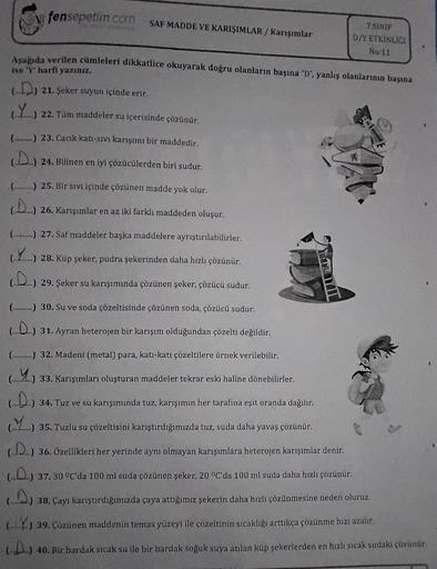fensepetim.com SAF MADDE VE KARIŞIMLAR/Karışımlar
7.SINIF
D/Y ETKİNLIĞI
No:11
Aşağıda verilen cümleleri dikkatlice okuyarak doğru olanların başına 'D', yanlış olanlarının başına
ise 'Y' harfi yazınız.
(D) 21. Şeker suyun içinde erir.
(Y)
22. Tüm maddeler s