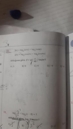 L
ģ-
a
10.
11.
f(x) = log,(sinx) + log,(cosx)
g(x) = log₂ (cos2x) + log₂(cos4x)
olduğuna göre, (f + 9) (7) kaçtır?
48
A) 8
B) 6
C) 4
log₂
+ logg(x - 8) = 1
olduğuna göre, log 3 kaçtır?
ALL
2
943²
B)
2.
81
D) -4
48
D) 2
E)-8
2.