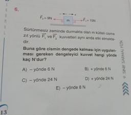 S
A
A
M
A
13
6.
F₂ = 9N
m
F₁ = 15N
Sürtünmesiz zeminde durmakta olan m kütleli cisme
zıt yönlü F, ve F₂ kuvvetleri aynı anda etki etmekte-
dir.
Buna göre cismin dengede kalması için uygulan-
ması gereken dengeleyici kuvvet hangi yönde
kaç N'dur?
A) - yönde 6 N
C) - yönde 24 N
B) + yönde 6 N
D) + yönde 24 N
E) - yönde 8 N
9. SINIF SARMAL FİZİK