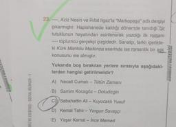 NOASIGNON
DİLİ VE EDEBİYATI - SOSYAL BİLİMLER - 1
23. ----, Aziz Nesin ve Rifat Ilgaz'la "Markopaşa" adlı dergiyi
çıkarmıştır. Hapishanede kaldığı dönemde tanıdığı bir
tutuklunun hayatından esinlenerek yazdığı ilk romanı
toplumcu gerçekçi çizgidedir. Sanatçı, farklı içerikte-
ki Kürk Mantolu Madonna eserinde ise romantik bir aşk
konusunu ele almıştır.
Yukarıda boş bırakılan yerlere sırasıyla aşağıdaki-
lerden hangisi getirilmelidir?
A) Necati Cumalı - Tütün Zamanı
B) Samim Kocagöz - Doludizgin
Sabahattin Ali - Kuyucaklı Yusuf
D) Kemal Tahir - Yorgun Savaşçı
Yaşar Kemal - İnce Memed
E)
KONDISYONSERİSİ