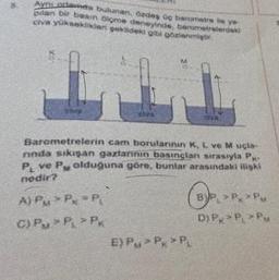 Ayni ortada bulunan, özdes og barometre lie ye
bilan bir basin ölçme deneyinde, barometrelerdeki
civa yüksekliker gokideki gibi gözlenmiştir.
Barometrelerin cam borularının K, L ve M uçla-
ninda sıkışan gazlarinin basinglan sırasıyla P-
PL ve P olduğuna göre, bunlar arasındaki ilişki
nedir?
A) PM *P *P
C) PP > P
E) PM> P > PL
BP₁ P₂ Pu
DIP, PL PM